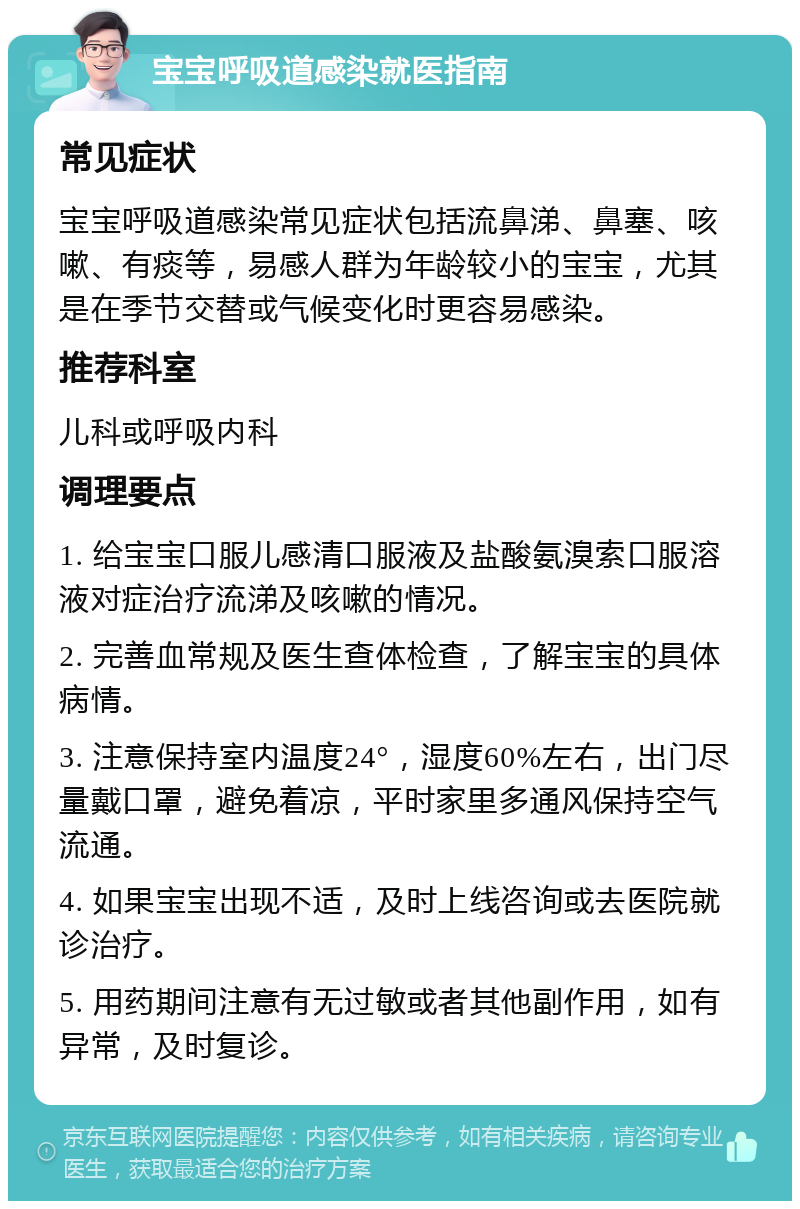 宝宝呼吸道感染就医指南 常见症状 宝宝呼吸道感染常见症状包括流鼻涕、鼻塞、咳嗽、有痰等，易感人群为年龄较小的宝宝，尤其是在季节交替或气候变化时更容易感染。 推荐科室 儿科或呼吸内科 调理要点 1. 给宝宝口服儿感清口服液及盐酸氨溴索口服溶液对症治疗流涕及咳嗽的情况。 2. 完善血常规及医生查体检查，了解宝宝的具体病情。 3. 注意保持室内温度24°，湿度60%左右，出门尽量戴口罩，避免着凉，平时家里多通风保持空气流通。 4. 如果宝宝出现不适，及时上线咨询或去医院就诊治疗。 5. 用药期间注意有无过敏或者其他副作用，如有异常，及时复诊。