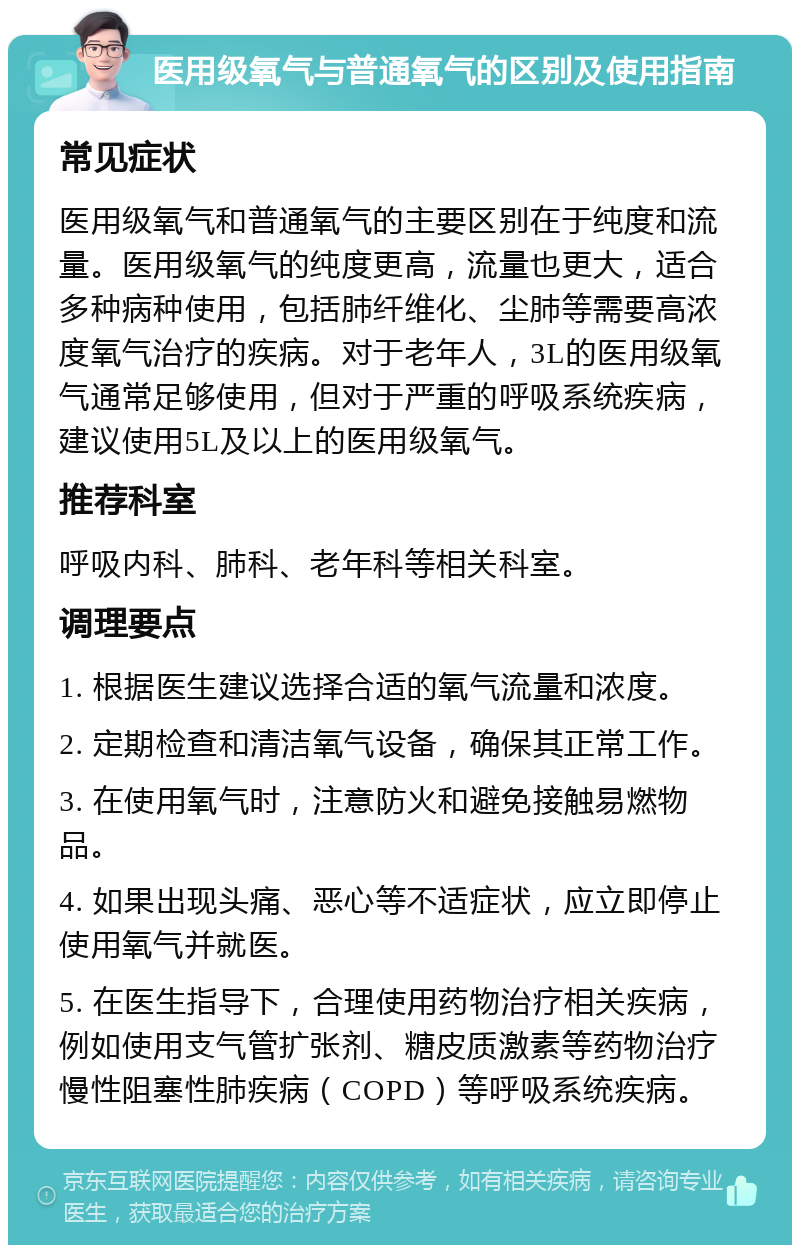 医用级氧气与普通氧气的区别及使用指南 常见症状 医用级氧气和普通氧气的主要区别在于纯度和流量。医用级氧气的纯度更高，流量也更大，适合多种病种使用，包括肺纤维化、尘肺等需要高浓度氧气治疗的疾病。对于老年人，3L的医用级氧气通常足够使用，但对于严重的呼吸系统疾病，建议使用5L及以上的医用级氧气。 推荐科室 呼吸内科、肺科、老年科等相关科室。 调理要点 1. 根据医生建议选择合适的氧气流量和浓度。 2. 定期检查和清洁氧气设备，确保其正常工作。 3. 在使用氧气时，注意防火和避免接触易燃物品。 4. 如果出现头痛、恶心等不适症状，应立即停止使用氧气并就医。 5. 在医生指导下，合理使用药物治疗相关疾病，例如使用支气管扩张剂、糖皮质激素等药物治疗慢性阻塞性肺疾病（COPD）等呼吸系统疾病。