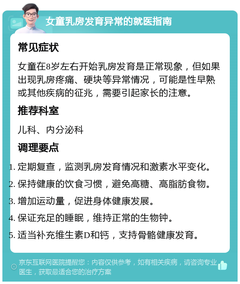 女童乳房发育异常的就医指南 常见症状 女童在8岁左右开始乳房发育是正常现象，但如果出现乳房疼痛、硬块等异常情况，可能是性早熟或其他疾病的征兆，需要引起家长的注意。 推荐科室 儿科、内分泌科 调理要点 定期复查，监测乳房发育情况和激素水平变化。 保持健康的饮食习惯，避免高糖、高脂肪食物。 增加运动量，促进身体健康发展。 保证充足的睡眠，维持正常的生物钟。 适当补充维生素D和钙，支持骨骼健康发育。