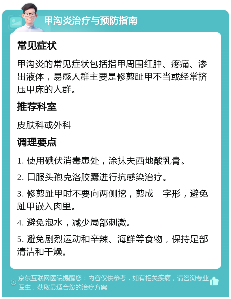 甲沟炎治疗与预防指南 常见症状 甲沟炎的常见症状包括指甲周围红肿、疼痛、渗出液体，易感人群主要是修剪趾甲不当或经常挤压甲床的人群。 推荐科室 皮肤科或外科 调理要点 1. 使用碘伏消毒患处，涂抹夫西地酸乳膏。 2. 口服头孢克洛胶囊进行抗感染治疗。 3. 修剪趾甲时不要向两侧挖，剪成一字形，避免趾甲嵌入肉里。 4. 避免泡水，减少局部刺激。 5. 避免剧烈运动和辛辣、海鲜等食物，保持足部清洁和干燥。