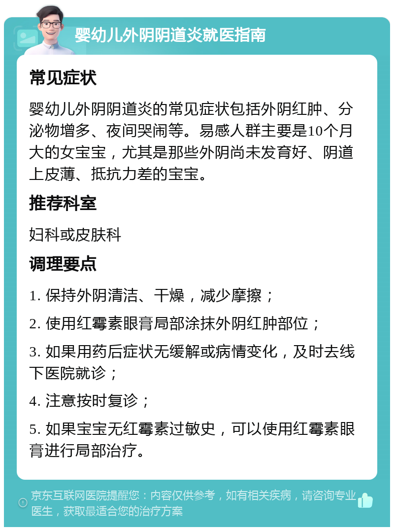 婴幼儿外阴阴道炎就医指南 常见症状 婴幼儿外阴阴道炎的常见症状包括外阴红肿、分泌物增多、夜间哭闹等。易感人群主要是10个月大的女宝宝，尤其是那些外阴尚未发育好、阴道上皮薄、抵抗力差的宝宝。 推荐科室 妇科或皮肤科 调理要点 1. 保持外阴清洁、干燥，减少摩擦； 2. 使用红霉素眼膏局部涂抹外阴红肿部位； 3. 如果用药后症状无缓解或病情变化，及时去线下医院就诊； 4. 注意按时复诊； 5. 如果宝宝无红霉素过敏史，可以使用红霉素眼膏进行局部治疗。