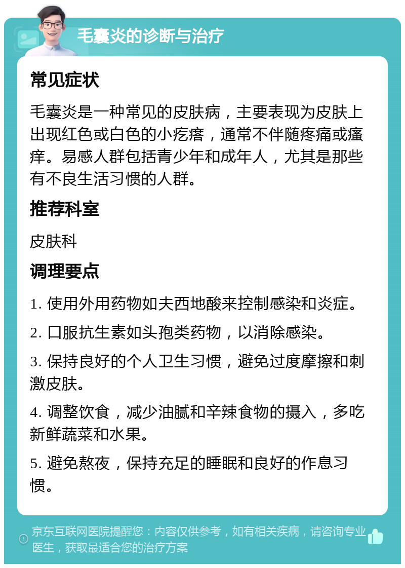 毛囊炎的诊断与治疗 常见症状 毛囊炎是一种常见的皮肤病，主要表现为皮肤上出现红色或白色的小疙瘩，通常不伴随疼痛或瘙痒。易感人群包括青少年和成年人，尤其是那些有不良生活习惯的人群。 推荐科室 皮肤科 调理要点 1. 使用外用药物如夫西地酸来控制感染和炎症。 2. 口服抗生素如头孢类药物，以消除感染。 3. 保持良好的个人卫生习惯，避免过度摩擦和刺激皮肤。 4. 调整饮食，减少油腻和辛辣食物的摄入，多吃新鲜蔬菜和水果。 5. 避免熬夜，保持充足的睡眠和良好的作息习惯。