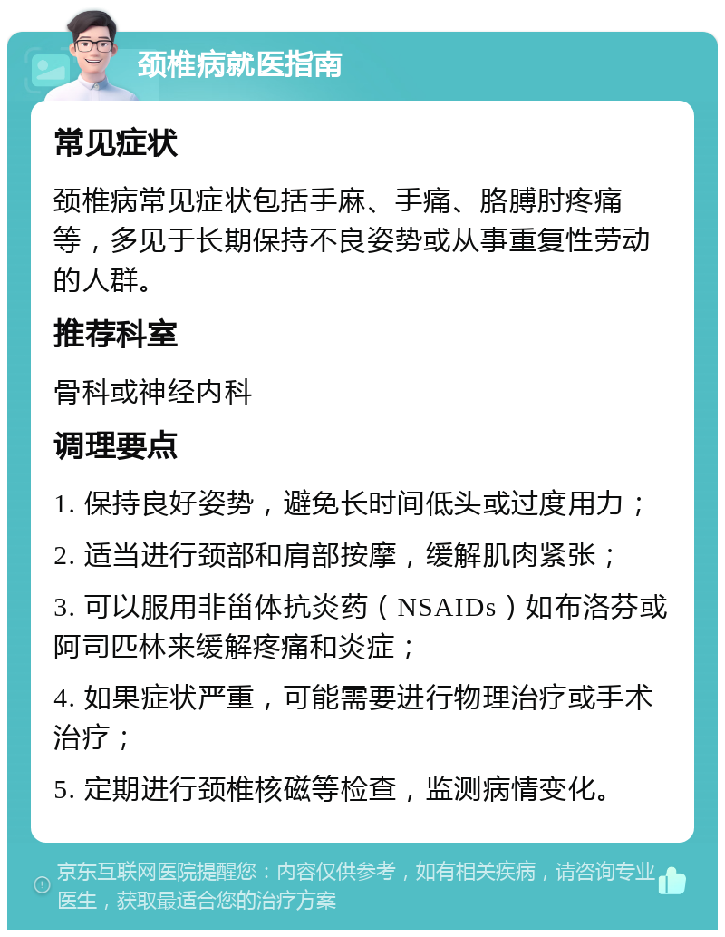 颈椎病就医指南 常见症状 颈椎病常见症状包括手麻、手痛、胳膊肘疼痛等，多见于长期保持不良姿势或从事重复性劳动的人群。 推荐科室 骨科或神经内科 调理要点 1. 保持良好姿势，避免长时间低头或过度用力； 2. 适当进行颈部和肩部按摩，缓解肌肉紧张； 3. 可以服用非甾体抗炎药（NSAIDs）如布洛芬或阿司匹林来缓解疼痛和炎症； 4. 如果症状严重，可能需要进行物理治疗或手术治疗； 5. 定期进行颈椎核磁等检查，监测病情变化。