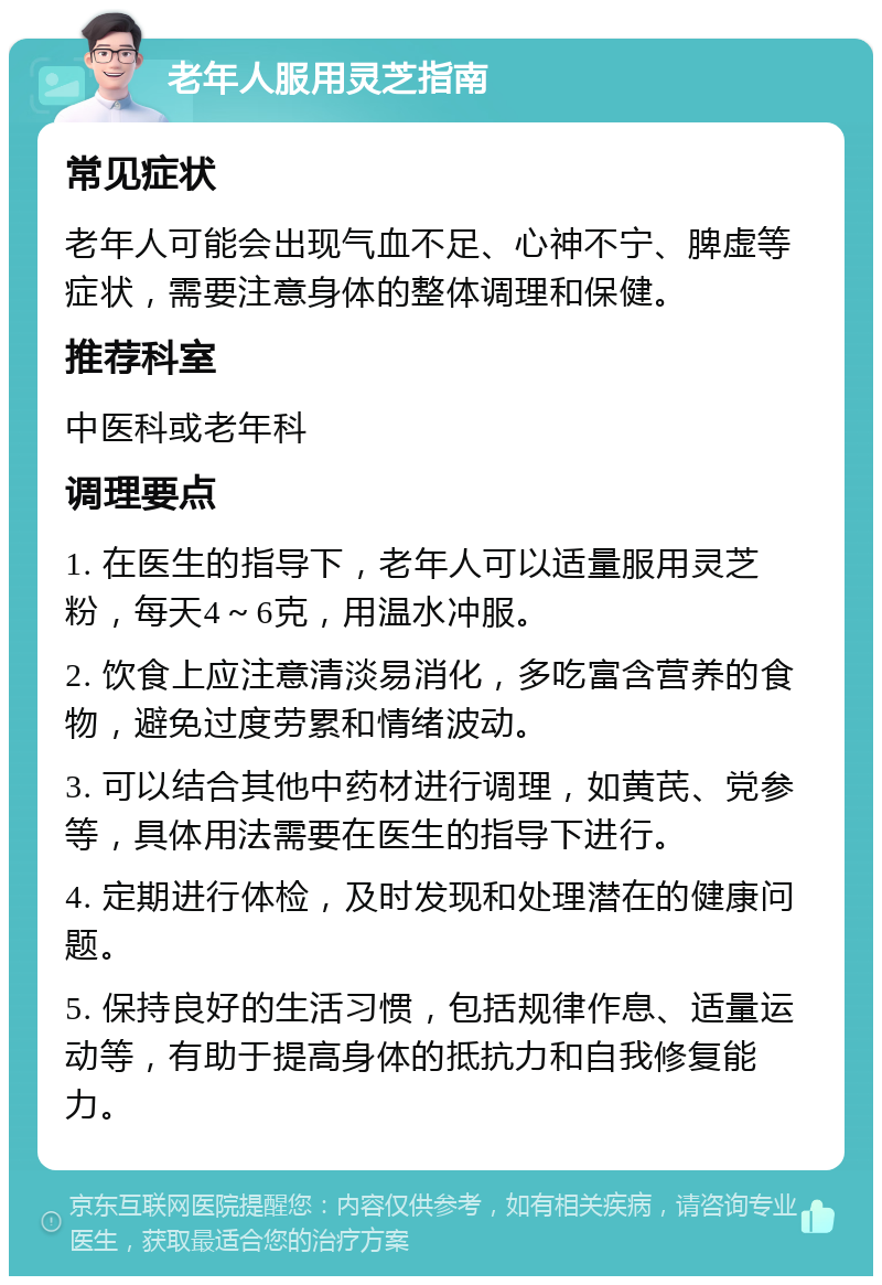 老年人服用灵芝指南 常见症状 老年人可能会出现气血不足、心神不宁、脾虚等症状，需要注意身体的整体调理和保健。 推荐科室 中医科或老年科 调理要点 1. 在医生的指导下，老年人可以适量服用灵芝粉，每天4～6克，用温水冲服。 2. 饮食上应注意清淡易消化，多吃富含营养的食物，避免过度劳累和情绪波动。 3. 可以结合其他中药材进行调理，如黄芪、党参等，具体用法需要在医生的指导下进行。 4. 定期进行体检，及时发现和处理潜在的健康问题。 5. 保持良好的生活习惯，包括规律作息、适量运动等，有助于提高身体的抵抗力和自我修复能力。