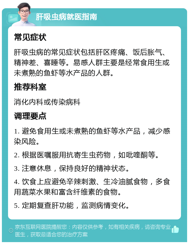 肝吸虫病就医指南 常见症状 肝吸虫病的常见症状包括肝区疼痛、饭后胀气、精神差、喜睡等。易感人群主要是经常食用生或未煮熟的鱼虾等水产品的人群。 推荐科室 消化内科或传染病科 调理要点 1. 避免食用生或未煮熟的鱼虾等水产品，减少感染风险。 2. 根据医嘱服用抗寄生虫药物，如吡喹酮等。 3. 注意休息，保持良好的精神状态。 4. 饮食上应避免辛辣刺激、生冷油腻食物，多食用蔬菜水果和富含纤维素的食物。 5. 定期复查肝功能，监测病情变化。