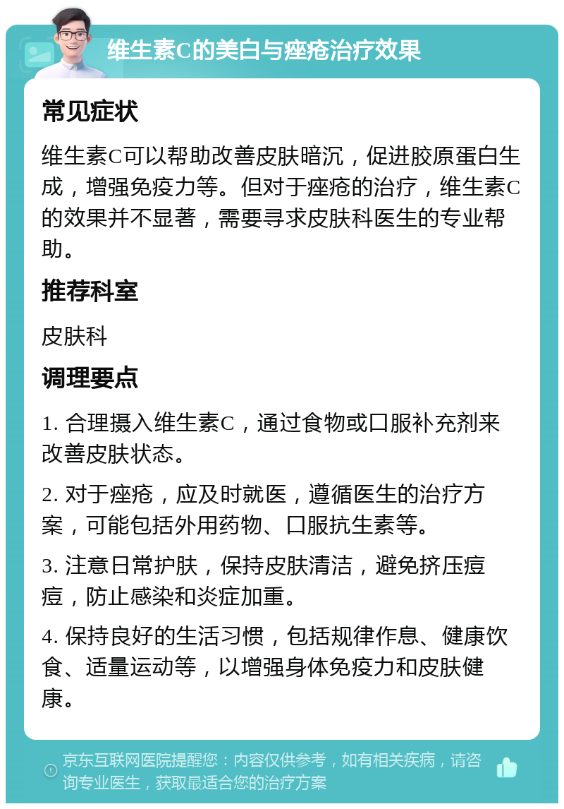 维生素C的美白与痤疮治疗效果 常见症状 维生素C可以帮助改善皮肤暗沉，促进胶原蛋白生成，增强免疫力等。但对于痤疮的治疗，维生素C的效果并不显著，需要寻求皮肤科医生的专业帮助。 推荐科室 皮肤科 调理要点 1. 合理摄入维生素C，通过食物或口服补充剂来改善皮肤状态。 2. 对于痤疮，应及时就医，遵循医生的治疗方案，可能包括外用药物、口服抗生素等。 3. 注意日常护肤，保持皮肤清洁，避免挤压痘痘，防止感染和炎症加重。 4. 保持良好的生活习惯，包括规律作息、健康饮食、适量运动等，以增强身体免疫力和皮肤健康。