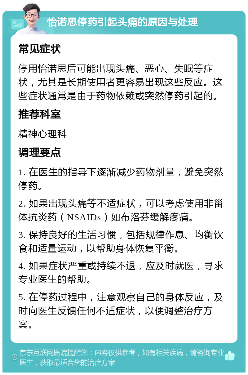 怡诺思停药引起头痛的原因与处理 常见症状 停用怡诺思后可能出现头痛、恶心、失眠等症状，尤其是长期使用者更容易出现这些反应。这些症状通常是由于药物依赖或突然停药引起的。 推荐科室 精神心理科 调理要点 1. 在医生的指导下逐渐减少药物剂量，避免突然停药。 2. 如果出现头痛等不适症状，可以考虑使用非甾体抗炎药（NSAIDs）如布洛芬缓解疼痛。 3. 保持良好的生活习惯，包括规律作息、均衡饮食和适量运动，以帮助身体恢复平衡。 4. 如果症状严重或持续不退，应及时就医，寻求专业医生的帮助。 5. 在停药过程中，注意观察自己的身体反应，及时向医生反馈任何不适症状，以便调整治疗方案。