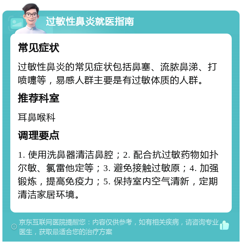 过敏性鼻炎就医指南 常见症状 过敏性鼻炎的常见症状包括鼻塞、流脓鼻涕、打喷嚏等，易感人群主要是有过敏体质的人群。 推荐科室 耳鼻喉科 调理要点 1. 使用洗鼻器清洁鼻腔；2. 配合抗过敏药物如扑尔敏、氯雷他定等；3. 避免接触过敏原；4. 加强锻炼，提高免疫力；5. 保持室内空气清新，定期清洁家居环境。