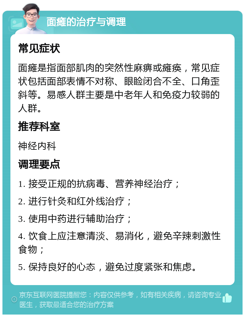 面瘫的治疗与调理 常见症状 面瘫是指面部肌肉的突然性麻痹或瘫痪，常见症状包括面部表情不对称、眼睑闭合不全、口角歪斜等。易感人群主要是中老年人和免疫力较弱的人群。 推荐科室 神经内科 调理要点 1. 接受正规的抗病毒、营养神经治疗； 2. 进行针灸和红外线治疗； 3. 使用中药进行辅助治疗； 4. 饮食上应注意清淡、易消化，避免辛辣刺激性食物； 5. 保持良好的心态，避免过度紧张和焦虑。