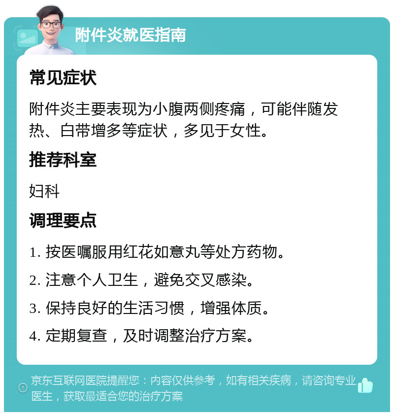 附件炎就医指南 常见症状 附件炎主要表现为小腹两侧疼痛，可能伴随发热、白带增多等症状，多见于女性。 推荐科室 妇科 调理要点 1. 按医嘱服用红花如意丸等处方药物。 2. 注意个人卫生，避免交叉感染。 3. 保持良好的生活习惯，增强体质。 4. 定期复查，及时调整治疗方案。