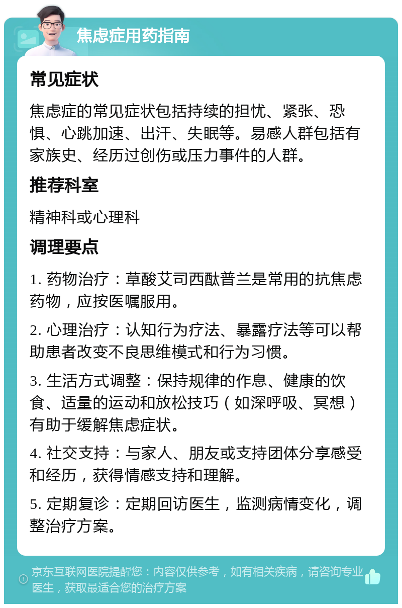 焦虑症用药指南 常见症状 焦虑症的常见症状包括持续的担忧、紧张、恐惧、心跳加速、出汗、失眠等。易感人群包括有家族史、经历过创伤或压力事件的人群。 推荐科室 精神科或心理科 调理要点 1. 药物治疗：草酸艾司西酞普兰是常用的抗焦虑药物，应按医嘱服用。 2. 心理治疗：认知行为疗法、暴露疗法等可以帮助患者改变不良思维模式和行为习惯。 3. 生活方式调整：保持规律的作息、健康的饮食、适量的运动和放松技巧（如深呼吸、冥想）有助于缓解焦虑症状。 4. 社交支持：与家人、朋友或支持团体分享感受和经历，获得情感支持和理解。 5. 定期复诊：定期回访医生，监测病情变化，调整治疗方案。