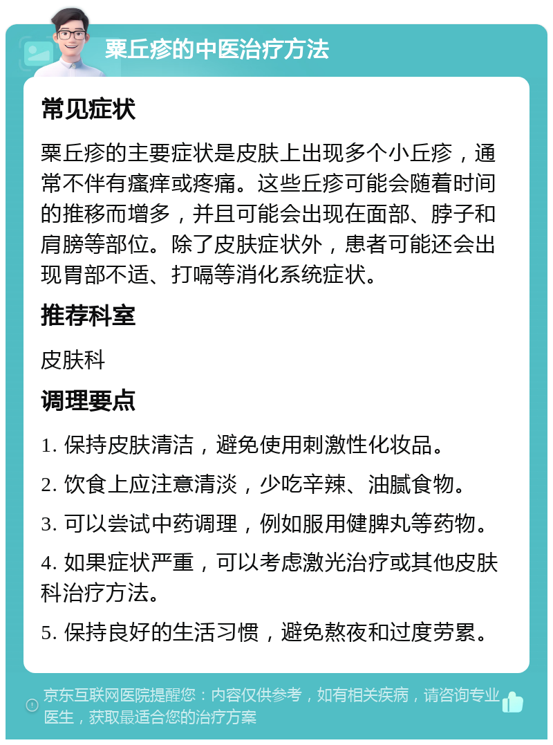 粟丘疹的中医治疗方法 常见症状 粟丘疹的主要症状是皮肤上出现多个小丘疹，通常不伴有瘙痒或疼痛。这些丘疹可能会随着时间的推移而增多，并且可能会出现在面部、脖子和肩膀等部位。除了皮肤症状外，患者可能还会出现胃部不适、打嗝等消化系统症状。 推荐科室 皮肤科 调理要点 1. 保持皮肤清洁，避免使用刺激性化妆品。 2. 饮食上应注意清淡，少吃辛辣、油腻食物。 3. 可以尝试中药调理，例如服用健脾丸等药物。 4. 如果症状严重，可以考虑激光治疗或其他皮肤科治疗方法。 5. 保持良好的生活习惯，避免熬夜和过度劳累。