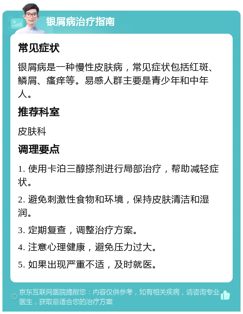 银屑病治疗指南 常见症状 银屑病是一种慢性皮肤病，常见症状包括红斑、鳞屑、瘙痒等。易感人群主要是青少年和中年人。 推荐科室 皮肤科 调理要点 1. 使用卡泊三醇搽剂进行局部治疗，帮助减轻症状。 2. 避免刺激性食物和环境，保持皮肤清洁和湿润。 3. 定期复查，调整治疗方案。 4. 注意心理健康，避免压力过大。 5. 如果出现严重不适，及时就医。