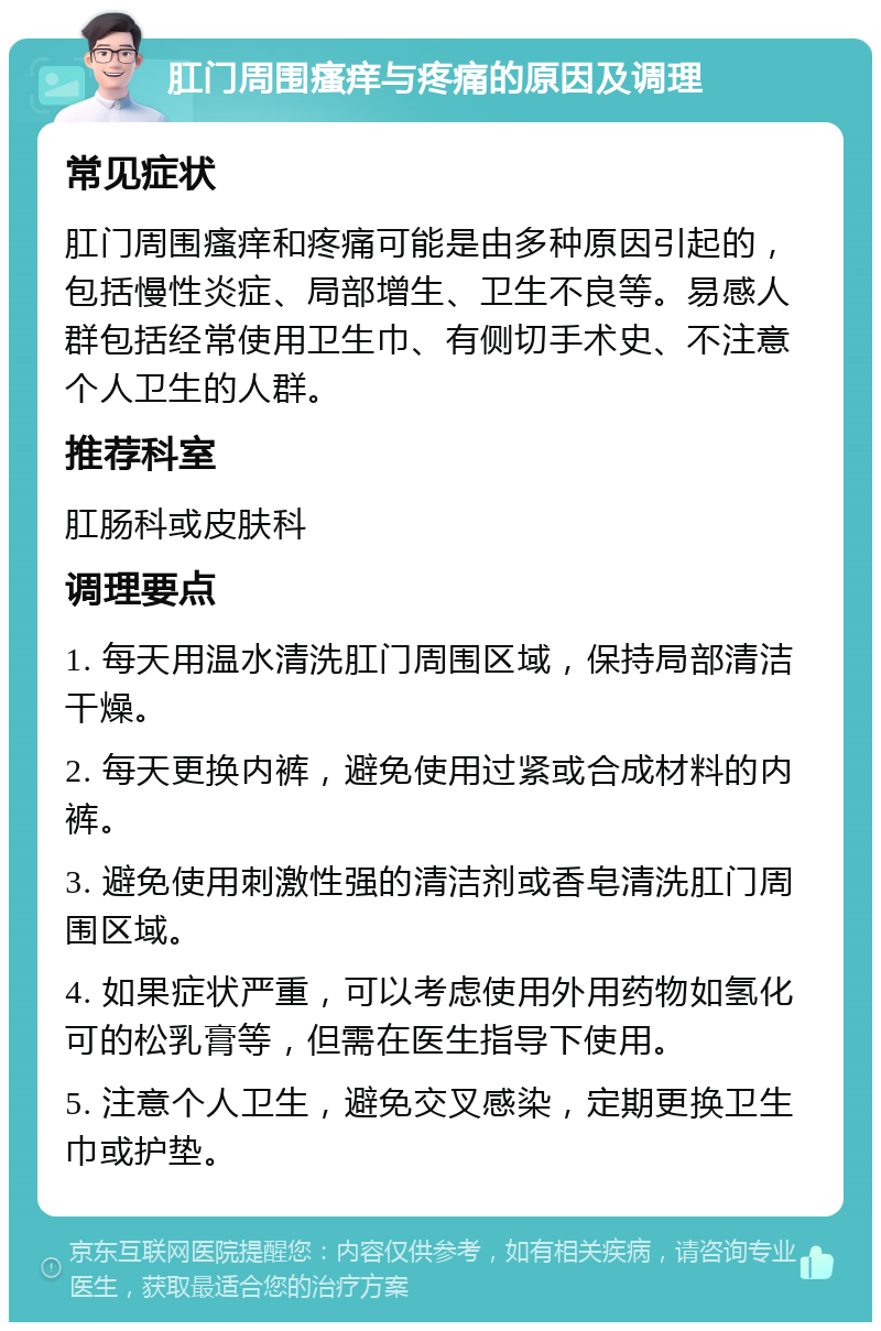 肛门周围瘙痒与疼痛的原因及调理 常见症状 肛门周围瘙痒和疼痛可能是由多种原因引起的，包括慢性炎症、局部增生、卫生不良等。易感人群包括经常使用卫生巾、有侧切手术史、不注意个人卫生的人群。 推荐科室 肛肠科或皮肤科 调理要点 1. 每天用温水清洗肛门周围区域，保持局部清洁干燥。 2. 每天更换内裤，避免使用过紧或合成材料的内裤。 3. 避免使用刺激性强的清洁剂或香皂清洗肛门周围区域。 4. 如果症状严重，可以考虑使用外用药物如氢化可的松乳膏等，但需在医生指导下使用。 5. 注意个人卫生，避免交叉感染，定期更换卫生巾或护垫。