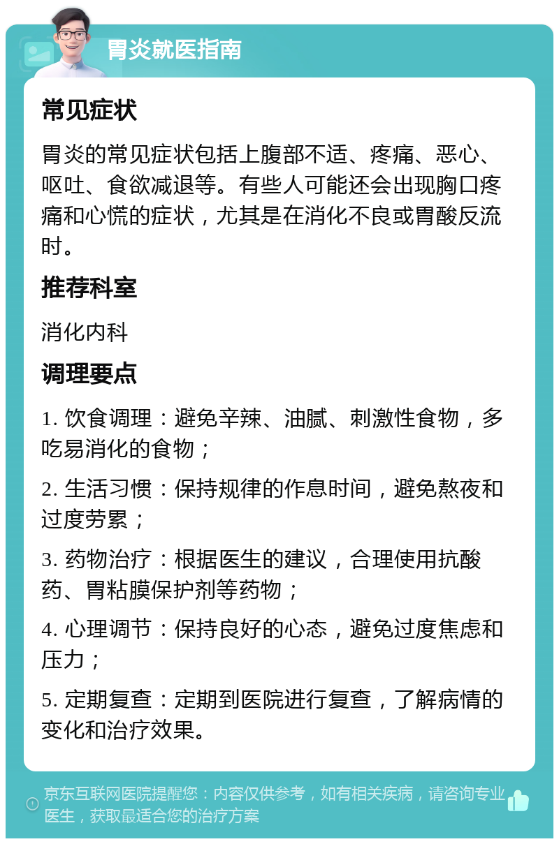 胃炎就医指南 常见症状 胃炎的常见症状包括上腹部不适、疼痛、恶心、呕吐、食欲减退等。有些人可能还会出现胸口疼痛和心慌的症状，尤其是在消化不良或胃酸反流时。 推荐科室 消化内科 调理要点 1. 饮食调理：避免辛辣、油腻、刺激性食物，多吃易消化的食物； 2. 生活习惯：保持规律的作息时间，避免熬夜和过度劳累； 3. 药物治疗：根据医生的建议，合理使用抗酸药、胃粘膜保护剂等药物； 4. 心理调节：保持良好的心态，避免过度焦虑和压力； 5. 定期复查：定期到医院进行复查，了解病情的变化和治疗效果。