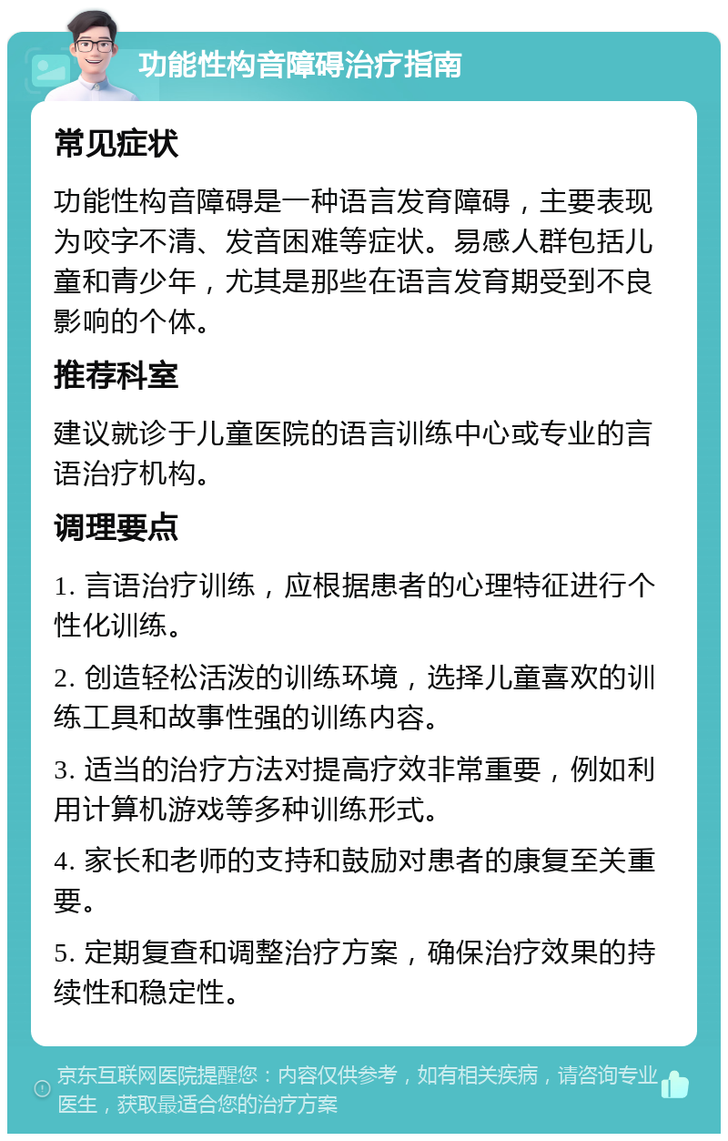 功能性构音障碍治疗指南 常见症状 功能性构音障碍是一种语言发育障碍，主要表现为咬字不清、发音困难等症状。易感人群包括儿童和青少年，尤其是那些在语言发育期受到不良影响的个体。 推荐科室 建议就诊于儿童医院的语言训练中心或专业的言语治疗机构。 调理要点 1. 言语治疗训练，应根据患者的心理特征进行个性化训练。 2. 创造轻松活泼的训练环境，选择儿童喜欢的训练工具和故事性强的训练内容。 3. 适当的治疗方法对提高疗效非常重要，例如利用计算机游戏等多种训练形式。 4. 家长和老师的支持和鼓励对患者的康复至关重要。 5. 定期复查和调整治疗方案，确保治疗效果的持续性和稳定性。