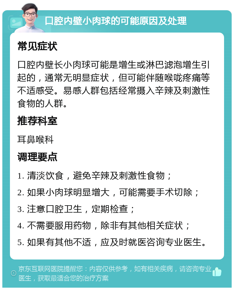 口腔内壁小肉球的可能原因及处理 常见症状 口腔内壁长小肉球可能是增生或淋巴滤泡增生引起的，通常无明显症状，但可能伴随喉咙疼痛等不适感受。易感人群包括经常摄入辛辣及刺激性食物的人群。 推荐科室 耳鼻喉科 调理要点 1. 清淡饮食，避免辛辣及刺激性食物； 2. 如果小肉球明显增大，可能需要手术切除； 3. 注意口腔卫生，定期检查； 4. 不需要服用药物，除非有其他相关症状； 5. 如果有其他不适，应及时就医咨询专业医生。