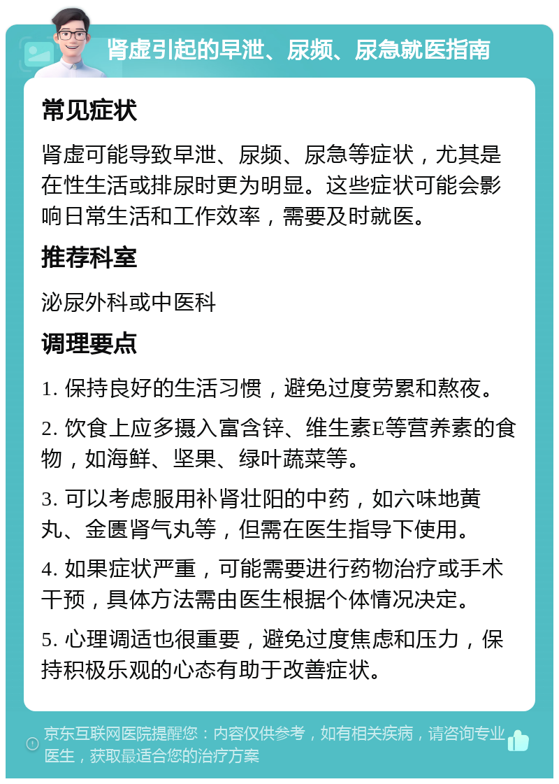 肾虚引起的早泄、尿频、尿急就医指南 常见症状 肾虚可能导致早泄、尿频、尿急等症状，尤其是在性生活或排尿时更为明显。这些症状可能会影响日常生活和工作效率，需要及时就医。 推荐科室 泌尿外科或中医科 调理要点 1. 保持良好的生活习惯，避免过度劳累和熬夜。 2. 饮食上应多摄入富含锌、维生素E等营养素的食物，如海鲜、坚果、绿叶蔬菜等。 3. 可以考虑服用补肾壮阳的中药，如六味地黄丸、金匮肾气丸等，但需在医生指导下使用。 4. 如果症状严重，可能需要进行药物治疗或手术干预，具体方法需由医生根据个体情况决定。 5. 心理调适也很重要，避免过度焦虑和压力，保持积极乐观的心态有助于改善症状。