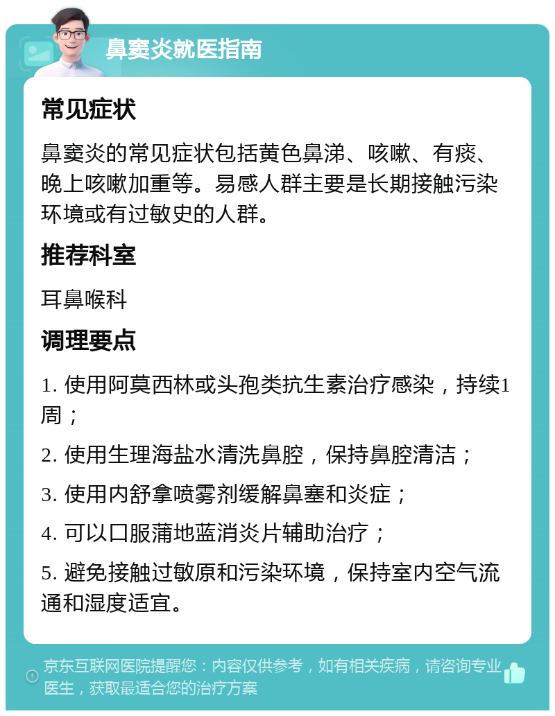 鼻窦炎就医指南 常见症状 鼻窦炎的常见症状包括黄色鼻涕、咳嗽、有痰、晚上咳嗽加重等。易感人群主要是长期接触污染环境或有过敏史的人群。 推荐科室 耳鼻喉科 调理要点 1. 使用阿莫西林或头孢类抗生素治疗感染，持续1周； 2. 使用生理海盐水清洗鼻腔，保持鼻腔清洁； 3. 使用内舒拿喷雾剂缓解鼻塞和炎症； 4. 可以口服蒲地蓝消炎片辅助治疗； 5. 避免接触过敏原和污染环境，保持室内空气流通和湿度适宜。