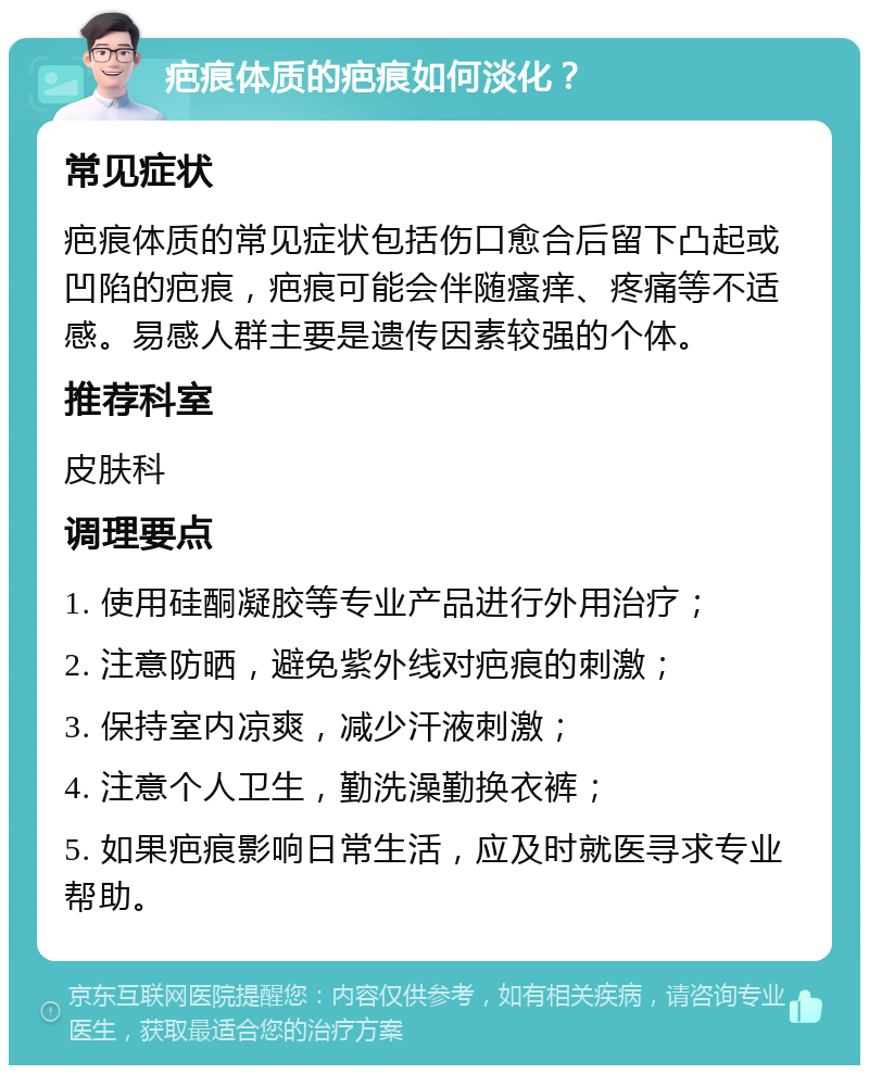 疤痕体质的疤痕如何淡化？ 常见症状 疤痕体质的常见症状包括伤口愈合后留下凸起或凹陷的疤痕，疤痕可能会伴随瘙痒、疼痛等不适感。易感人群主要是遗传因素较强的个体。 推荐科室 皮肤科 调理要点 1. 使用硅酮凝胶等专业产品进行外用治疗； 2. 注意防晒，避免紫外线对疤痕的刺激； 3. 保持室内凉爽，减少汗液刺激； 4. 注意个人卫生，勤洗澡勤换衣裤； 5. 如果疤痕影响日常生活，应及时就医寻求专业帮助。