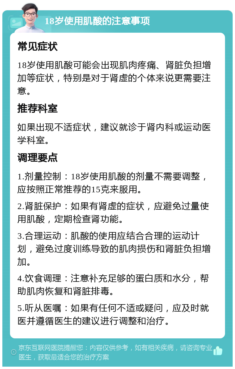 18岁使用肌酸的注意事项 常见症状 18岁使用肌酸可能会出现肌肉疼痛、肾脏负担增加等症状，特别是对于肾虚的个体来说更需要注意。 推荐科室 如果出现不适症状，建议就诊于肾内科或运动医学科室。 调理要点 1.剂量控制：18岁使用肌酸的剂量不需要调整，应按照正常推荐的15克来服用。 2.肾脏保护：如果有肾虚的症状，应避免过量使用肌酸，定期检查肾功能。 3.合理运动：肌酸的使用应结合合理的运动计划，避免过度训练导致的肌肉损伤和肾脏负担增加。 4.饮食调理：注意补充足够的蛋白质和水分，帮助肌肉恢复和肾脏排毒。 5.听从医嘱：如果有任何不适或疑问，应及时就医并遵循医生的建议进行调整和治疗。