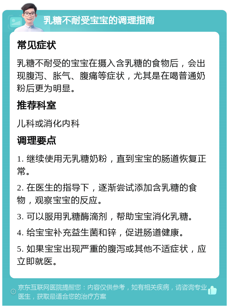 乳糖不耐受宝宝的调理指南 常见症状 乳糖不耐受的宝宝在摄入含乳糖的食物后，会出现腹泻、胀气、腹痛等症状，尤其是在喝普通奶粉后更为明显。 推荐科室 儿科或消化内科 调理要点 1. 继续使用无乳糖奶粉，直到宝宝的肠道恢复正常。 2. 在医生的指导下，逐渐尝试添加含乳糖的食物，观察宝宝的反应。 3. 可以服用乳糖酶滴剂，帮助宝宝消化乳糖。 4. 给宝宝补充益生菌和锌，促进肠道健康。 5. 如果宝宝出现严重的腹泻或其他不适症状，应立即就医。