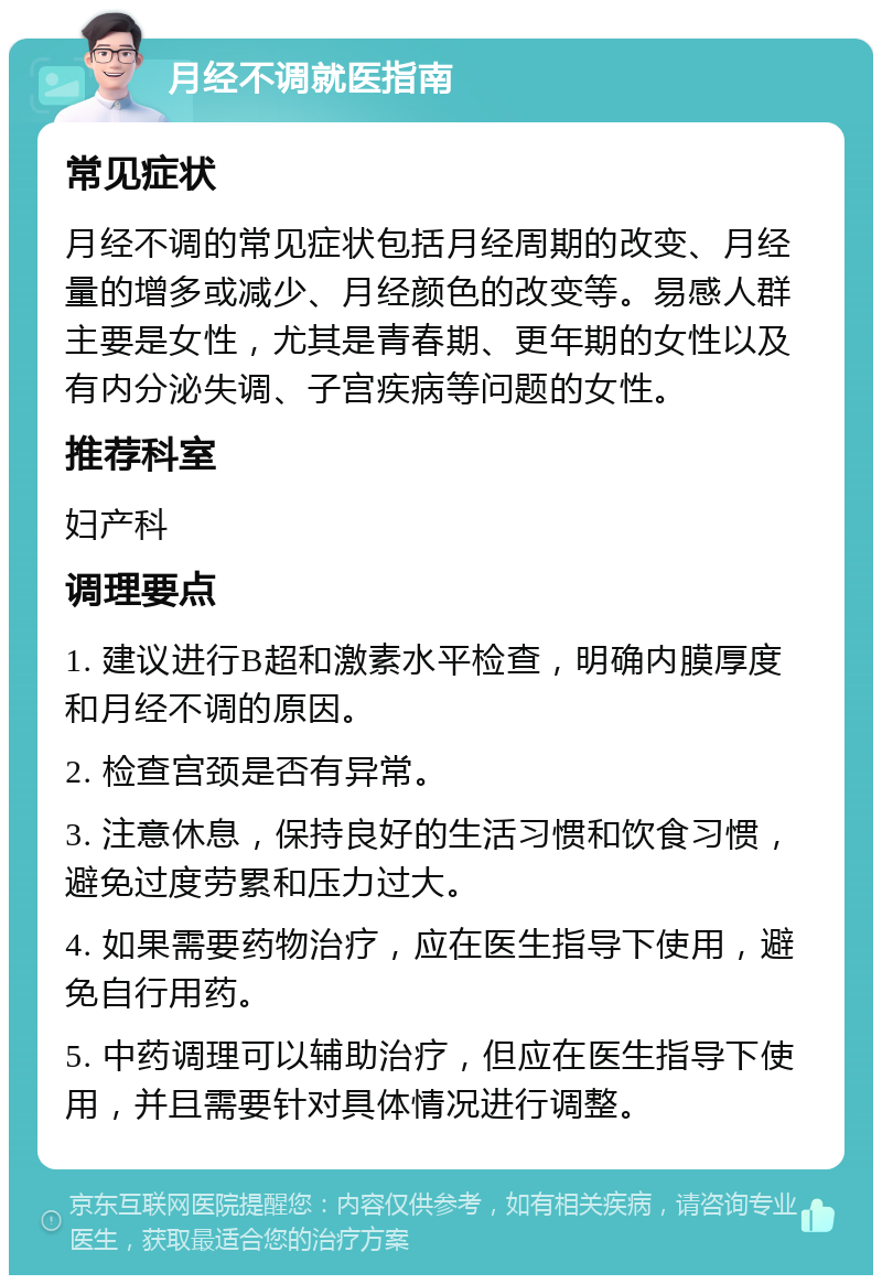 月经不调就医指南 常见症状 月经不调的常见症状包括月经周期的改变、月经量的增多或减少、月经颜色的改变等。易感人群主要是女性，尤其是青春期、更年期的女性以及有内分泌失调、子宫疾病等问题的女性。 推荐科室 妇产科 调理要点 1. 建议进行B超和激素水平检查，明确内膜厚度和月经不调的原因。 2. 检查宫颈是否有异常。 3. 注意休息，保持良好的生活习惯和饮食习惯，避免过度劳累和压力过大。 4. 如果需要药物治疗，应在医生指导下使用，避免自行用药。 5. 中药调理可以辅助治疗，但应在医生指导下使用，并且需要针对具体情况进行调整。