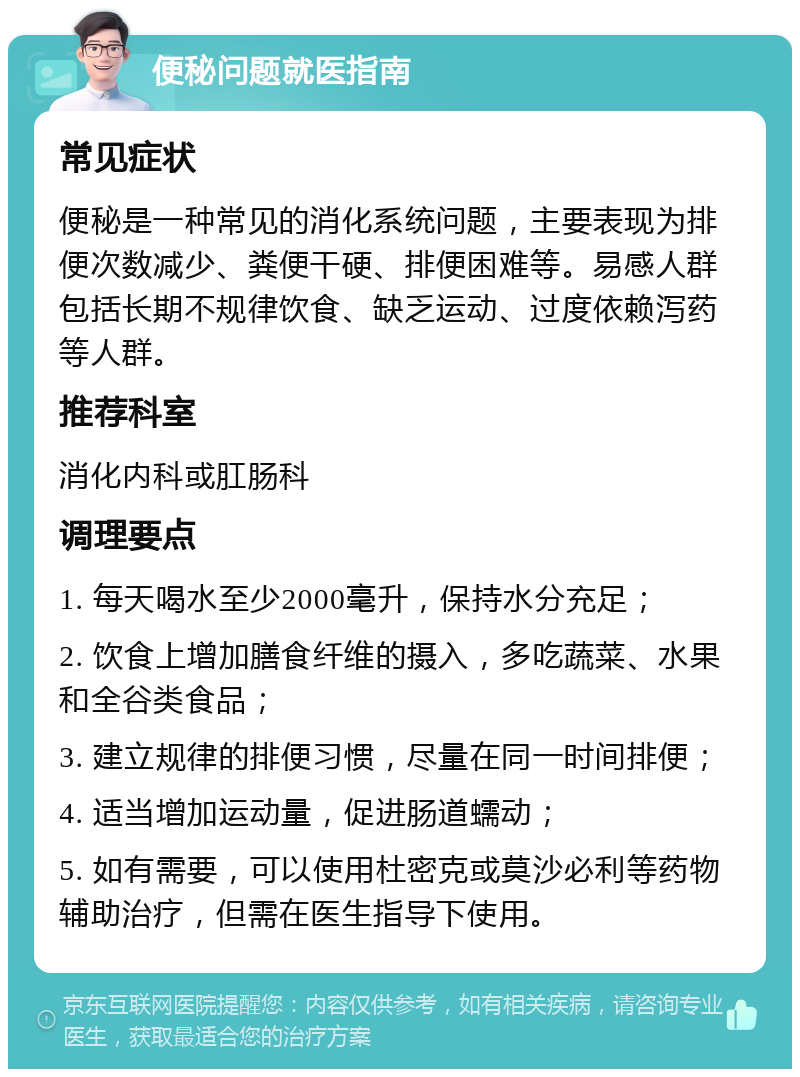 便秘问题就医指南 常见症状 便秘是一种常见的消化系统问题，主要表现为排便次数减少、粪便干硬、排便困难等。易感人群包括长期不规律饮食、缺乏运动、过度依赖泻药等人群。 推荐科室 消化内科或肛肠科 调理要点 1. 每天喝水至少2000毫升，保持水分充足； 2. 饮食上增加膳食纤维的摄入，多吃蔬菜、水果和全谷类食品； 3. 建立规律的排便习惯，尽量在同一时间排便； 4. 适当增加运动量，促进肠道蠕动； 5. 如有需要，可以使用杜密克或莫沙必利等药物辅助治疗，但需在医生指导下使用。