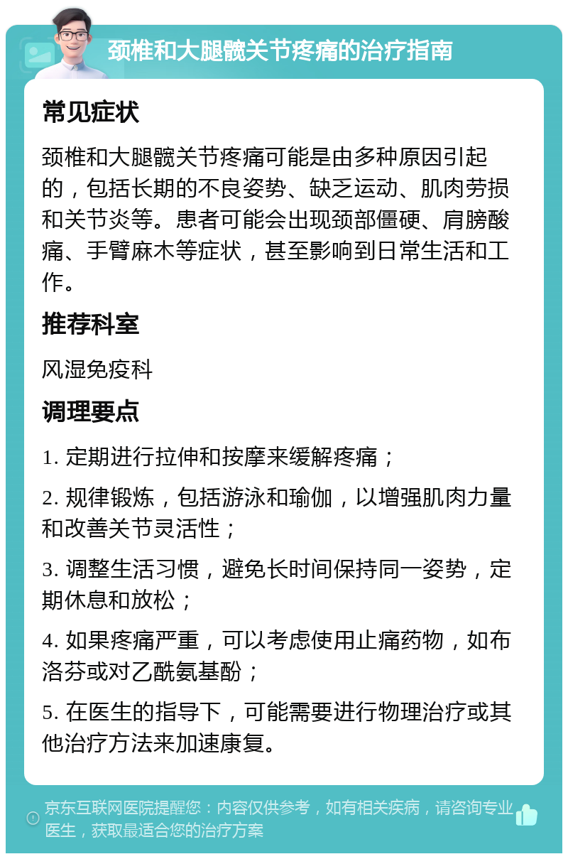 颈椎和大腿髋关节疼痛的治疗指南 常见症状 颈椎和大腿髋关节疼痛可能是由多种原因引起的，包括长期的不良姿势、缺乏运动、肌肉劳损和关节炎等。患者可能会出现颈部僵硬、肩膀酸痛、手臂麻木等症状，甚至影响到日常生活和工作。 推荐科室 风湿免疫科 调理要点 1. 定期进行拉伸和按摩来缓解疼痛； 2. 规律锻炼，包括游泳和瑜伽，以增强肌肉力量和改善关节灵活性； 3. 调整生活习惯，避免长时间保持同一姿势，定期休息和放松； 4. 如果疼痛严重，可以考虑使用止痛药物，如布洛芬或对乙酰氨基酚； 5. 在医生的指导下，可能需要进行物理治疗或其他治疗方法来加速康复。