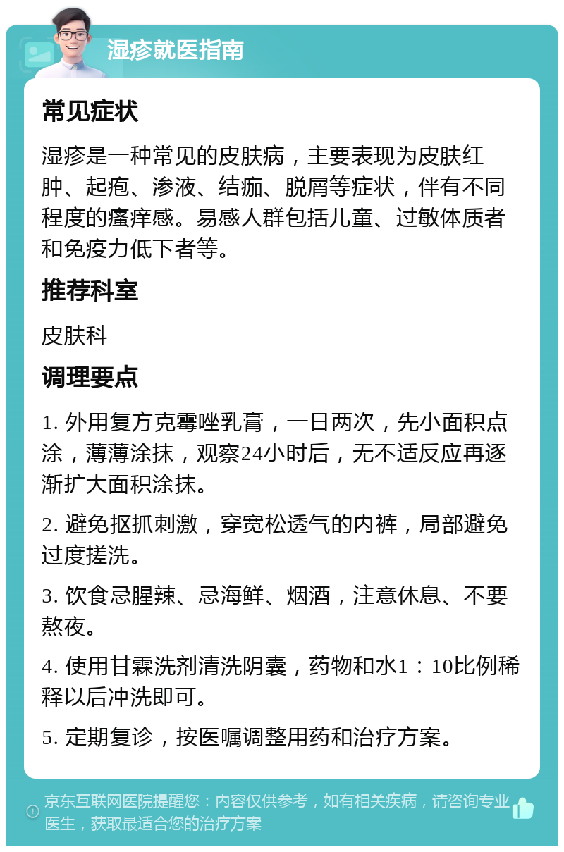 湿疹就医指南 常见症状 湿疹是一种常见的皮肤病，主要表现为皮肤红肿、起疱、渗液、结痂、脱屑等症状，伴有不同程度的瘙痒感。易感人群包括儿童、过敏体质者和免疫力低下者等。 推荐科室 皮肤科 调理要点 1. 外用复方克霉唑乳膏，一日两次，先小面积点涂，薄薄涂抹，观察24小时后，无不适反应再逐渐扩大面积涂抹。 2. 避免抠抓刺激，穿宽松透气的内裤，局部避免过度搓洗。 3. 饮食忌腥辣、忌海鲜、烟酒，注意休息、不要熬夜。 4. 使用甘霖洗剂清洗阴囊，药物和水1：10比例稀释以后冲洗即可。 5. 定期复诊，按医嘱调整用药和治疗方案。