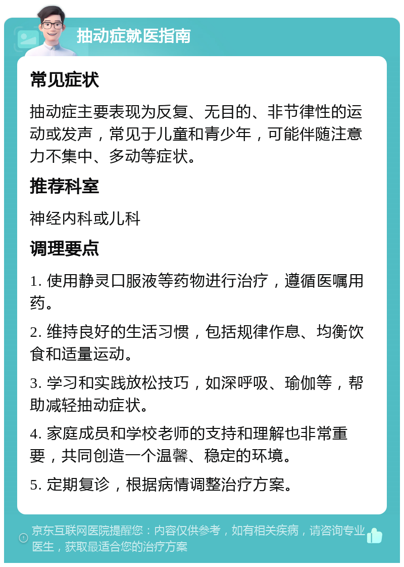 抽动症就医指南 常见症状 抽动症主要表现为反复、无目的、非节律性的运动或发声，常见于儿童和青少年，可能伴随注意力不集中、多动等症状。 推荐科室 神经内科或儿科 调理要点 1. 使用静灵口服液等药物进行治疗，遵循医嘱用药。 2. 维持良好的生活习惯，包括规律作息、均衡饮食和适量运动。 3. 学习和实践放松技巧，如深呼吸、瑜伽等，帮助减轻抽动症状。 4. 家庭成员和学校老师的支持和理解也非常重要，共同创造一个温馨、稳定的环境。 5. 定期复诊，根据病情调整治疗方案。