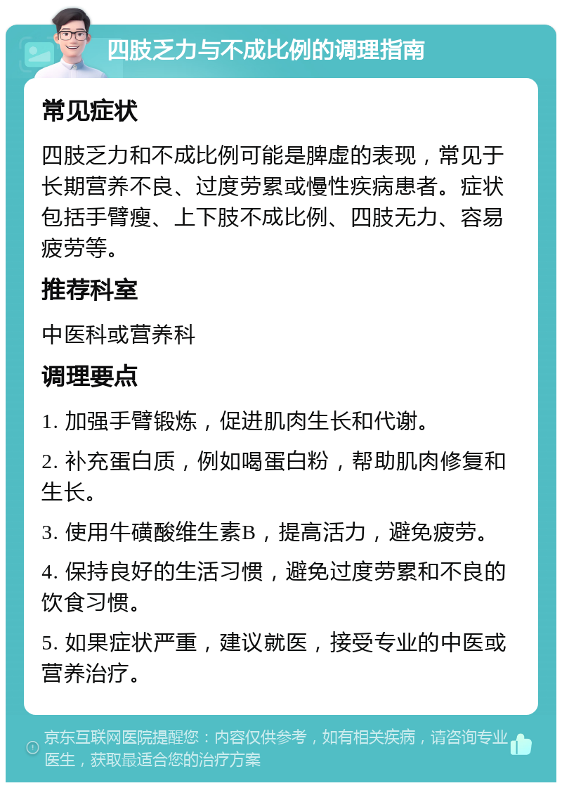 四肢乏力与不成比例的调理指南 常见症状 四肢乏力和不成比例可能是脾虚的表现，常见于长期营养不良、过度劳累或慢性疾病患者。症状包括手臂瘦、上下肢不成比例、四肢无力、容易疲劳等。 推荐科室 中医科或营养科 调理要点 1. 加强手臂锻炼，促进肌肉生长和代谢。 2. 补充蛋白质，例如喝蛋白粉，帮助肌肉修复和生长。 3. 使用牛磺酸维生素B，提高活力，避免疲劳。 4. 保持良好的生活习惯，避免过度劳累和不良的饮食习惯。 5. 如果症状严重，建议就医，接受专业的中医或营养治疗。