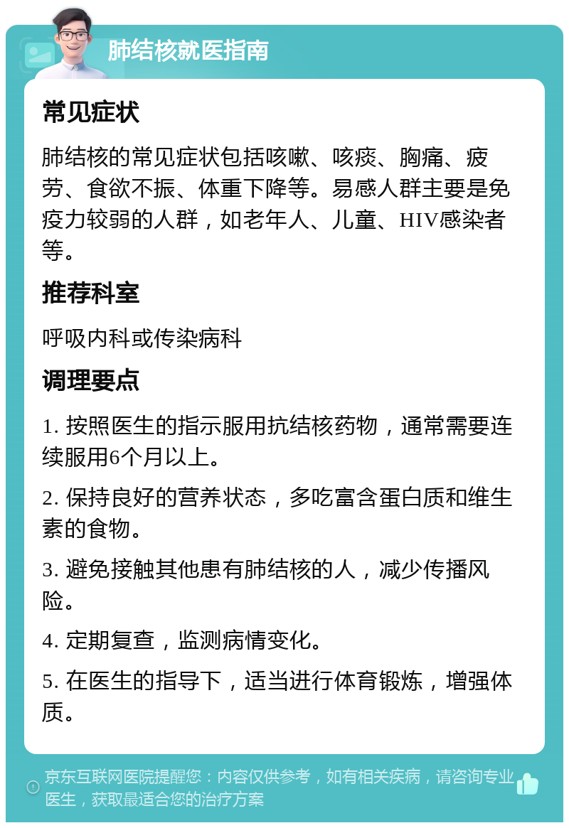 肺结核就医指南 常见症状 肺结核的常见症状包括咳嗽、咳痰、胸痛、疲劳、食欲不振、体重下降等。易感人群主要是免疫力较弱的人群，如老年人、儿童、HIV感染者等。 推荐科室 呼吸内科或传染病科 调理要点 1. 按照医生的指示服用抗结核药物，通常需要连续服用6个月以上。 2. 保持良好的营养状态，多吃富含蛋白质和维生素的食物。 3. 避免接触其他患有肺结核的人，减少传播风险。 4. 定期复查，监测病情变化。 5. 在医生的指导下，适当进行体育锻炼，增强体质。