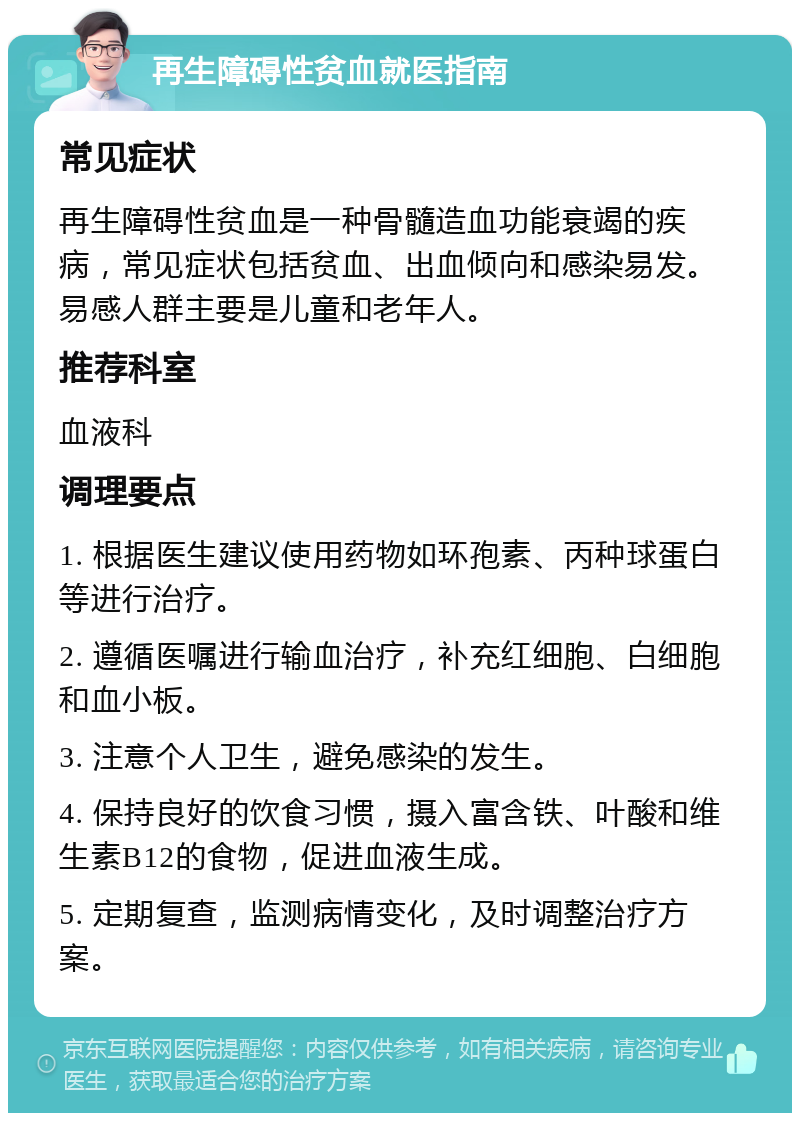 再生障碍性贫血就医指南 常见症状 再生障碍性贫血是一种骨髓造血功能衰竭的疾病，常见症状包括贫血、出血倾向和感染易发。易感人群主要是儿童和老年人。 推荐科室 血液科 调理要点 1. 根据医生建议使用药物如环孢素、丙种球蛋白等进行治疗。 2. 遵循医嘱进行输血治疗，补充红细胞、白细胞和血小板。 3. 注意个人卫生，避免感染的发生。 4. 保持良好的饮食习惯，摄入富含铁、叶酸和维生素B12的食物，促进血液生成。 5. 定期复查，监测病情变化，及时调整治疗方案。