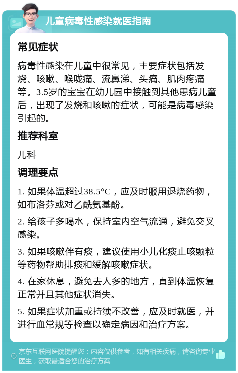 儿童病毒性感染就医指南 常见症状 病毒性感染在儿童中很常见，主要症状包括发烧、咳嗽、喉咙痛、流鼻涕、头痛、肌肉疼痛等。3.5岁的宝宝在幼儿园中接触到其他患病儿童后，出现了发烧和咳嗽的症状，可能是病毒感染引起的。 推荐科室 儿科 调理要点 1. 如果体温超过38.5°C，应及时服用退烧药物，如布洛芬或对乙酰氨基酚。 2. 给孩子多喝水，保持室内空气流通，避免交叉感染。 3. 如果咳嗽伴有痰，建议使用小儿化痰止咳颗粒等药物帮助排痰和缓解咳嗽症状。 4. 在家休息，避免去人多的地方，直到体温恢复正常并且其他症状消失。 5. 如果症状加重或持续不改善，应及时就医，并进行血常规等检查以确定病因和治疗方案。