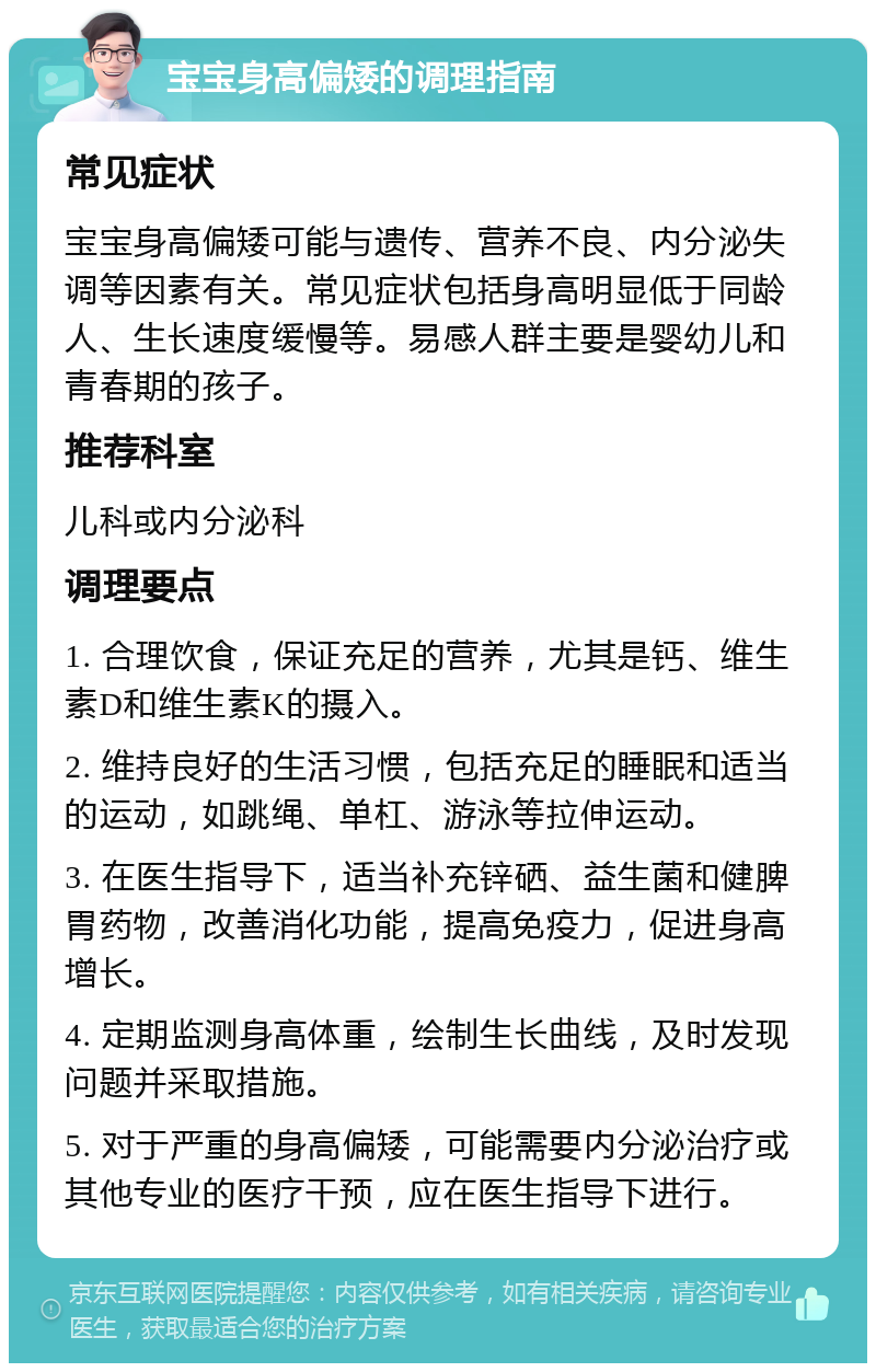 宝宝身高偏矮的调理指南 常见症状 宝宝身高偏矮可能与遗传、营养不良、内分泌失调等因素有关。常见症状包括身高明显低于同龄人、生长速度缓慢等。易感人群主要是婴幼儿和青春期的孩子。 推荐科室 儿科或内分泌科 调理要点 1. 合理饮食，保证充足的营养，尤其是钙、维生素D和维生素K的摄入。 2. 维持良好的生活习惯，包括充足的睡眠和适当的运动，如跳绳、单杠、游泳等拉伸运动。 3. 在医生指导下，适当补充锌硒、益生菌和健脾胃药物，改善消化功能，提高免疫力，促进身高增长。 4. 定期监测身高体重，绘制生长曲线，及时发现问题并采取措施。 5. 对于严重的身高偏矮，可能需要内分泌治疗或其他专业的医疗干预，应在医生指导下进行。