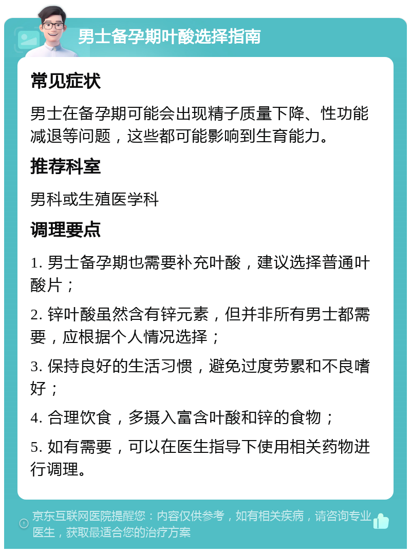 男士备孕期叶酸选择指南 常见症状 男士在备孕期可能会出现精子质量下降、性功能减退等问题，这些都可能影响到生育能力。 推荐科室 男科或生殖医学科 调理要点 1. 男士备孕期也需要补充叶酸，建议选择普通叶酸片； 2. 锌叶酸虽然含有锌元素，但并非所有男士都需要，应根据个人情况选择； 3. 保持良好的生活习惯，避免过度劳累和不良嗜好； 4. 合理饮食，多摄入富含叶酸和锌的食物； 5. 如有需要，可以在医生指导下使用相关药物进行调理。