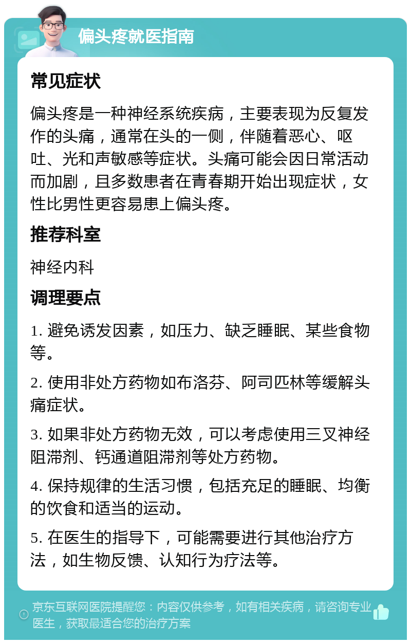 偏头疼就医指南 常见症状 偏头疼是一种神经系统疾病，主要表现为反复发作的头痛，通常在头的一侧，伴随着恶心、呕吐、光和声敏感等症状。头痛可能会因日常活动而加剧，且多数患者在青春期开始出现症状，女性比男性更容易患上偏头疼。 推荐科室 神经内科 调理要点 1. 避免诱发因素，如压力、缺乏睡眠、某些食物等。 2. 使用非处方药物如布洛芬、阿司匹林等缓解头痛症状。 3. 如果非处方药物无效，可以考虑使用三叉神经阻滞剂、钙通道阻滞剂等处方药物。 4. 保持规律的生活习惯，包括充足的睡眠、均衡的饮食和适当的运动。 5. 在医生的指导下，可能需要进行其他治疗方法，如生物反馈、认知行为疗法等。