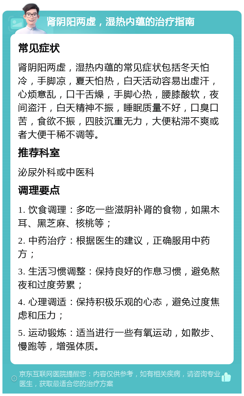 肾阴阳两虚，湿热内蕴的治疗指南 常见症状 肾阴阳两虚，湿热内蕴的常见症状包括冬天怕冷，手脚凉，夏天怕热，白天活动容易出虚汗，心烦意乱，口干舌燥，手脚心热，腰膝酸软，夜间盗汗，白天精神不振，睡眠质量不好，口臭口苦，食欲不振，四肢沉重无力，大便粘滞不爽或者大便干稀不调等。 推荐科室 泌尿外科或中医科 调理要点 1. 饮食调理：多吃一些滋阴补肾的食物，如黑木耳、黑芝麻、核桃等； 2. 中药治疗：根据医生的建议，正确服用中药方； 3. 生活习惯调整：保持良好的作息习惯，避免熬夜和过度劳累； 4. 心理调适：保持积极乐观的心态，避免过度焦虑和压力； 5. 运动锻炼：适当进行一些有氧运动，如散步、慢跑等，增强体质。