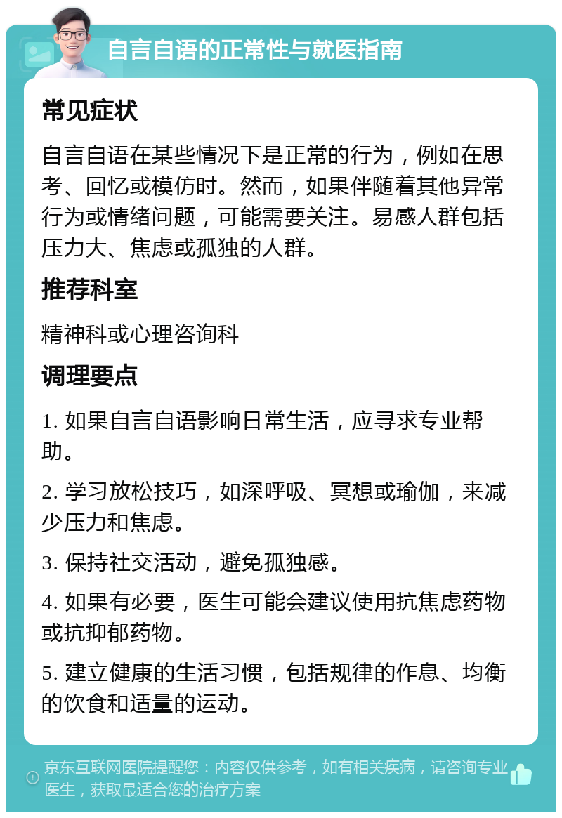 自言自语的正常性与就医指南 常见症状 自言自语在某些情况下是正常的行为，例如在思考、回忆或模仿时。然而，如果伴随着其他异常行为或情绪问题，可能需要关注。易感人群包括压力大、焦虑或孤独的人群。 推荐科室 精神科或心理咨询科 调理要点 1. 如果自言自语影响日常生活，应寻求专业帮助。 2. 学习放松技巧，如深呼吸、冥想或瑜伽，来减少压力和焦虑。 3. 保持社交活动，避免孤独感。 4. 如果有必要，医生可能会建议使用抗焦虑药物或抗抑郁药物。 5. 建立健康的生活习惯，包括规律的作息、均衡的饮食和适量的运动。