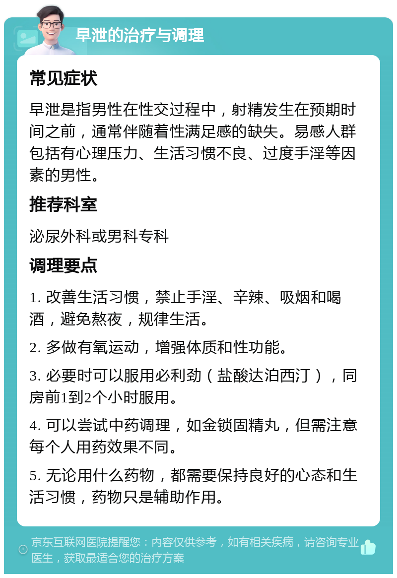 早泄的治疗与调理 常见症状 早泄是指男性在性交过程中，射精发生在预期时间之前，通常伴随着性满足感的缺失。易感人群包括有心理压力、生活习惯不良、过度手淫等因素的男性。 推荐科室 泌尿外科或男科专科 调理要点 1. 改善生活习惯，禁止手淫、辛辣、吸烟和喝酒，避免熬夜，规律生活。 2. 多做有氧运动，增强体质和性功能。 3. 必要时可以服用必利劲（盐酸达泊西汀），同房前1到2个小时服用。 4. 可以尝试中药调理，如金锁固精丸，但需注意每个人用药效果不同。 5. 无论用什么药物，都需要保持良好的心态和生活习惯，药物只是辅助作用。