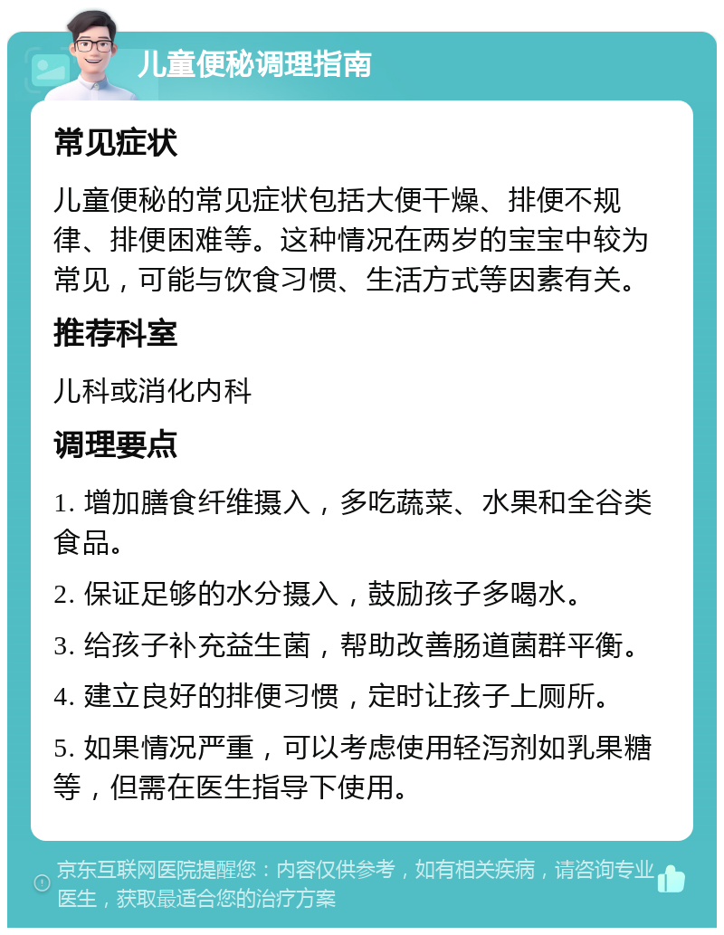 儿童便秘调理指南 常见症状 儿童便秘的常见症状包括大便干燥、排便不规律、排便困难等。这种情况在两岁的宝宝中较为常见，可能与饮食习惯、生活方式等因素有关。 推荐科室 儿科或消化内科 调理要点 1. 增加膳食纤维摄入，多吃蔬菜、水果和全谷类食品。 2. 保证足够的水分摄入，鼓励孩子多喝水。 3. 给孩子补充益生菌，帮助改善肠道菌群平衡。 4. 建立良好的排便习惯，定时让孩子上厕所。 5. 如果情况严重，可以考虑使用轻泻剂如乳果糖等，但需在医生指导下使用。