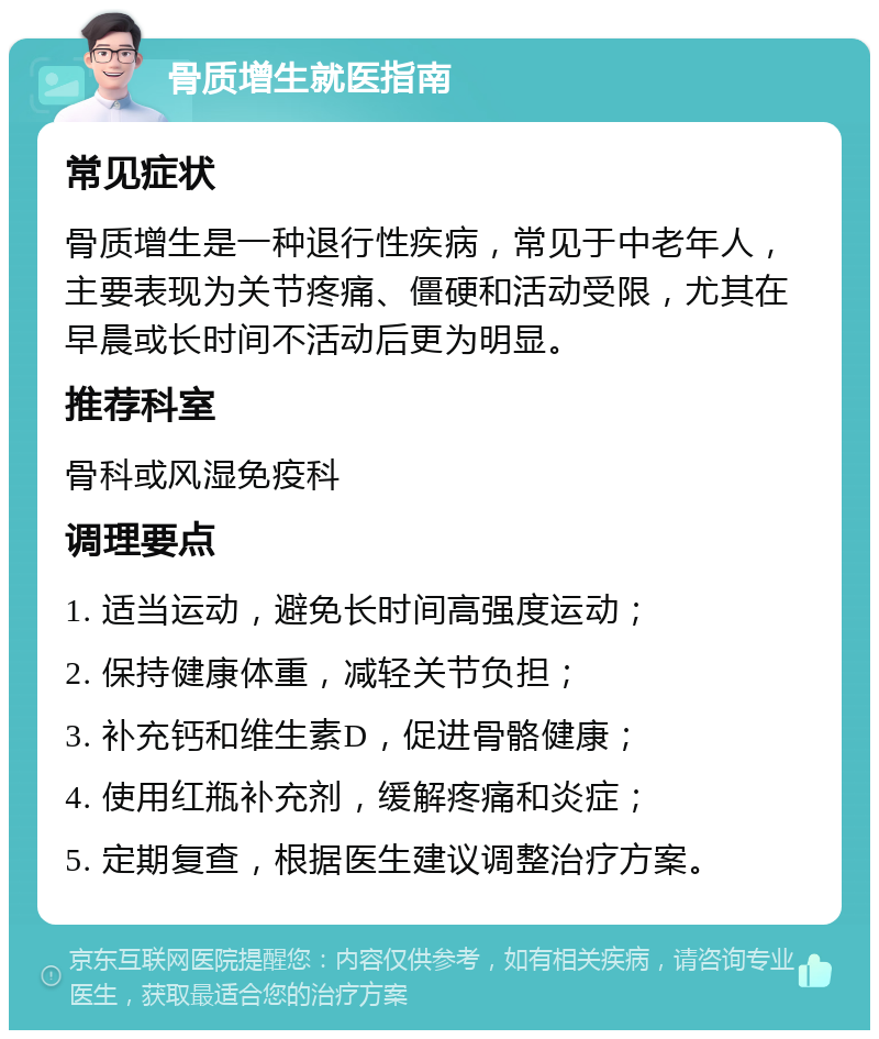 骨质增生就医指南 常见症状 骨质增生是一种退行性疾病，常见于中老年人，主要表现为关节疼痛、僵硬和活动受限，尤其在早晨或长时间不活动后更为明显。 推荐科室 骨科或风湿免疫科 调理要点 1. 适当运动，避免长时间高强度运动； 2. 保持健康体重，减轻关节负担； 3. 补充钙和维生素D，促进骨骼健康； 4. 使用红瓶补充剂，缓解疼痛和炎症； 5. 定期复查，根据医生建议调整治疗方案。