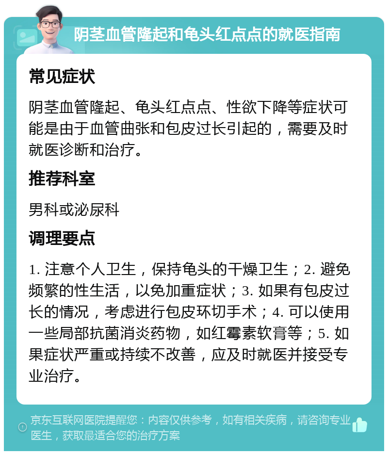 阴茎血管隆起和龟头红点点的就医指南 常见症状 阴茎血管隆起、龟头红点点、性欲下降等症状可能是由于血管曲张和包皮过长引起的，需要及时就医诊断和治疗。 推荐科室 男科或泌尿科 调理要点 1. 注意个人卫生，保持龟头的干燥卫生；2. 避免频繁的性生活，以免加重症状；3. 如果有包皮过长的情况，考虑进行包皮环切手术；4. 可以使用一些局部抗菌消炎药物，如红霉素软膏等；5. 如果症状严重或持续不改善，应及时就医并接受专业治疗。