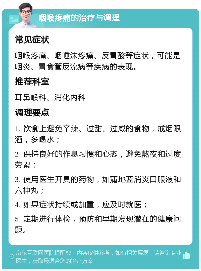 咽喉疼痛的治疗与调理 常见症状 咽喉疼痛、咽唾沫疼痛、反胃酸等症状，可能是咽炎、胃食管反流病等疾病的表现。 推荐科室 耳鼻喉科、消化内科 调理要点 1. 饮食上避免辛辣、过甜、过咸的食物，戒烟限酒，多喝水； 2. 保持良好的作息习惯和心态，避免熬夜和过度劳累； 3. 使用医生开具的药物，如蒲地蓝消炎口服液和六神丸； 4. 如果症状持续或加重，应及时就医； 5. 定期进行体检，预防和早期发现潜在的健康问题。