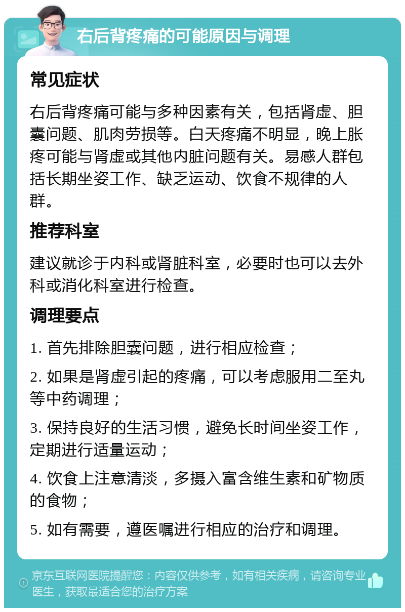 右后背疼痛的可能原因与调理 常见症状 右后背疼痛可能与多种因素有关，包括肾虚、胆囊问题、肌肉劳损等。白天疼痛不明显，晚上胀疼可能与肾虚或其他内脏问题有关。易感人群包括长期坐姿工作、缺乏运动、饮食不规律的人群。 推荐科室 建议就诊于内科或肾脏科室，必要时也可以去外科或消化科室进行检查。 调理要点 1. 首先排除胆囊问题，进行相应检查； 2. 如果是肾虚引起的疼痛，可以考虑服用二至丸等中药调理； 3. 保持良好的生活习惯，避免长时间坐姿工作，定期进行适量运动； 4. 饮食上注意清淡，多摄入富含维生素和矿物质的食物； 5. 如有需要，遵医嘱进行相应的治疗和调理。