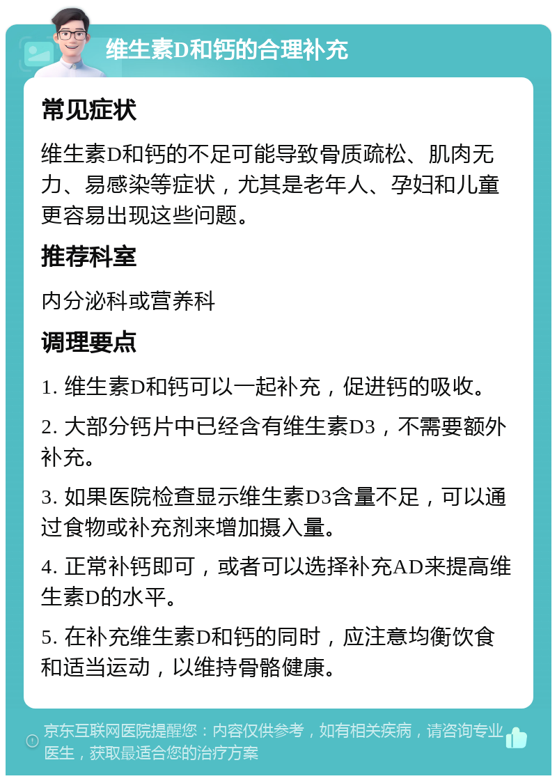 维生素D和钙的合理补充 常见症状 维生素D和钙的不足可能导致骨质疏松、肌肉无力、易感染等症状，尤其是老年人、孕妇和儿童更容易出现这些问题。 推荐科室 内分泌科或营养科 调理要点 1. 维生素D和钙可以一起补充，促进钙的吸收。 2. 大部分钙片中已经含有维生素D3，不需要额外补充。 3. 如果医院检查显示维生素D3含量不足，可以通过食物或补充剂来增加摄入量。 4. 正常补钙即可，或者可以选择补充AD来提高维生素D的水平。 5. 在补充维生素D和钙的同时，应注意均衡饮食和适当运动，以维持骨骼健康。