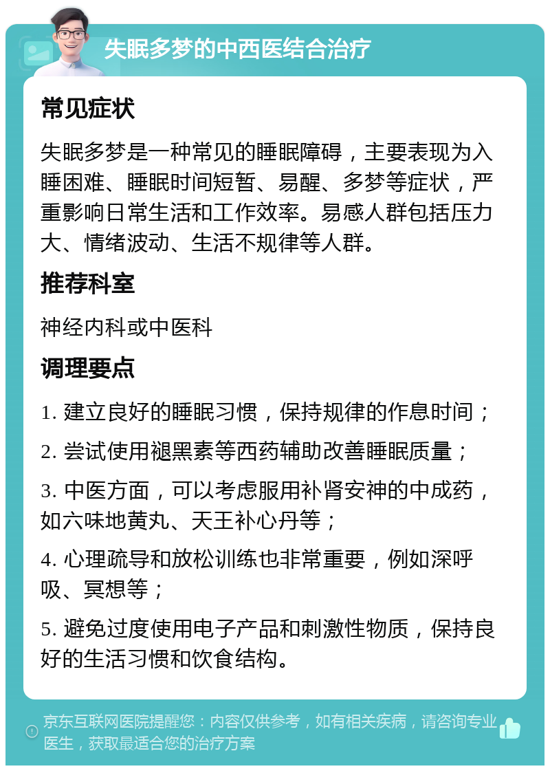 失眠多梦的中西医结合治疗 常见症状 失眠多梦是一种常见的睡眠障碍，主要表现为入睡困难、睡眠时间短暂、易醒、多梦等症状，严重影响日常生活和工作效率。易感人群包括压力大、情绪波动、生活不规律等人群。 推荐科室 神经内科或中医科 调理要点 1. 建立良好的睡眠习惯，保持规律的作息时间； 2. 尝试使用褪黑素等西药辅助改善睡眠质量； 3. 中医方面，可以考虑服用补肾安神的中成药，如六味地黄丸、天王补心丹等； 4. 心理疏导和放松训练也非常重要，例如深呼吸、冥想等； 5. 避免过度使用电子产品和刺激性物质，保持良好的生活习惯和饮食结构。