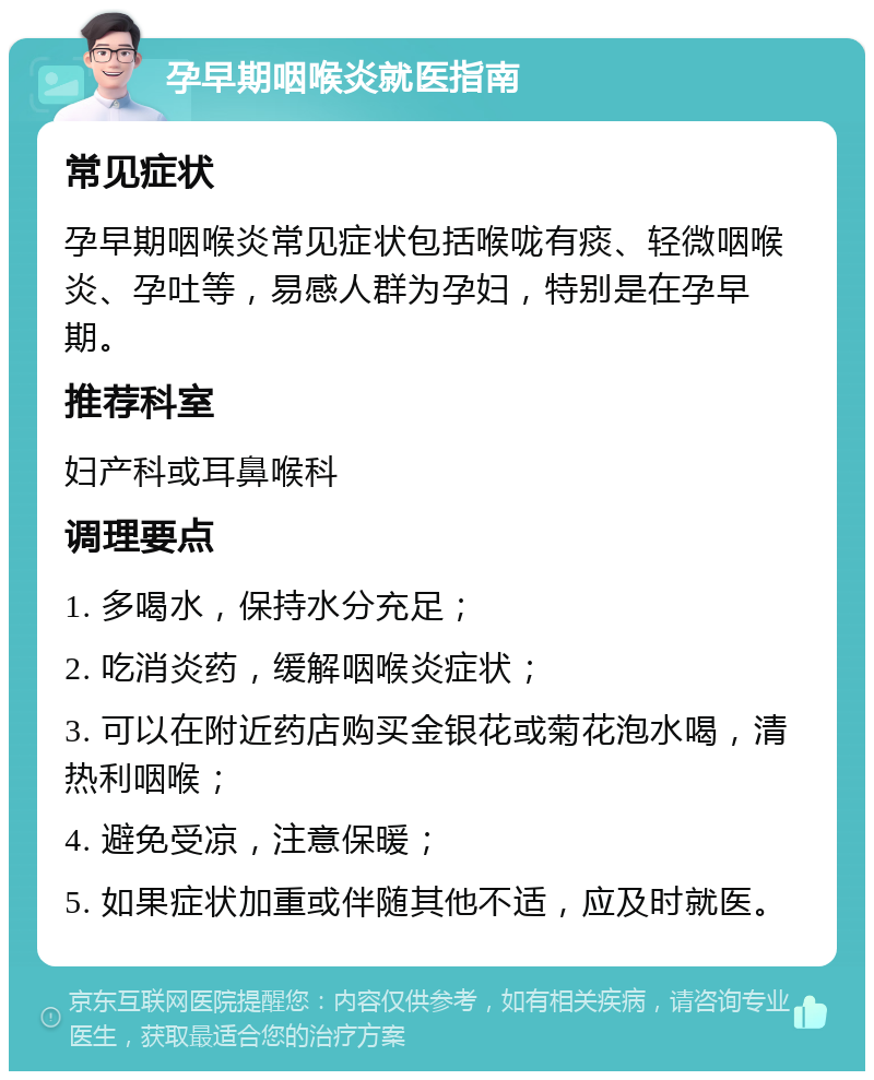 孕早期咽喉炎就医指南 常见症状 孕早期咽喉炎常见症状包括喉咙有痰、轻微咽喉炎、孕吐等，易感人群为孕妇，特别是在孕早期。 推荐科室 妇产科或耳鼻喉科 调理要点 1. 多喝水，保持水分充足； 2. 吃消炎药，缓解咽喉炎症状； 3. 可以在附近药店购买金银花或菊花泡水喝，清热利咽喉； 4. 避免受凉，注意保暖； 5. 如果症状加重或伴随其他不适，应及时就医。