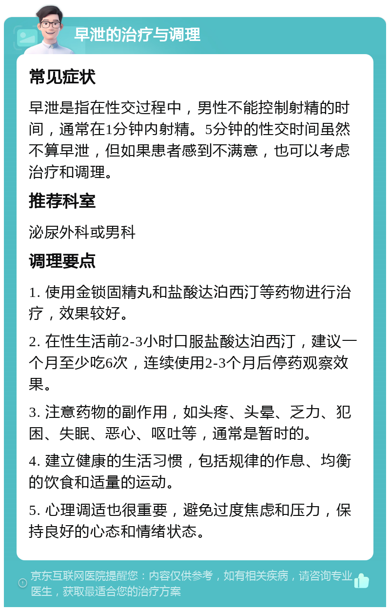 早泄的治疗与调理 常见症状 早泄是指在性交过程中，男性不能控制射精的时间，通常在1分钟内射精。5分钟的性交时间虽然不算早泄，但如果患者感到不满意，也可以考虑治疗和调理。 推荐科室 泌尿外科或男科 调理要点 1. 使用金锁固精丸和盐酸达泊西汀等药物进行治疗，效果较好。 2. 在性生活前2-3小时口服盐酸达泊西汀，建议一个月至少吃6次，连续使用2-3个月后停药观察效果。 3. 注意药物的副作用，如头疼、头晕、乏力、犯困、失眠、恶心、呕吐等，通常是暂时的。 4. 建立健康的生活习惯，包括规律的作息、均衡的饮食和适量的运动。 5. 心理调适也很重要，避免过度焦虑和压力，保持良好的心态和情绪状态。